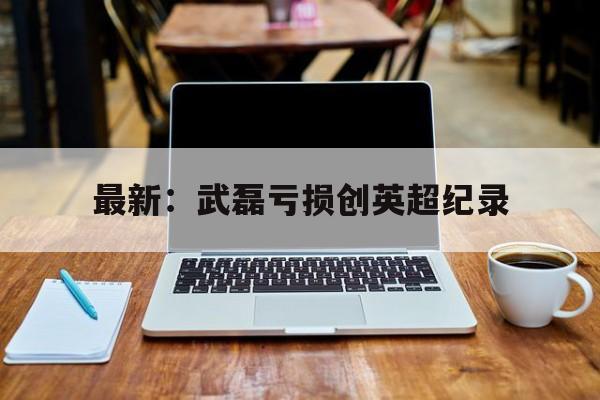 最新：武磊亏损创英超纪录(武磊被国家正式任命了吗中超补赛场)